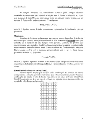Prof. Eric Fagotto                                          texto não revisado, pode conter erros
                                                                                  fev./1998 - V. 1.0

        As funções booleanas são normalmente expressas pelos códigos decimais
associados aos mintermos para os quais a função vale 1. Assim, o mintermo x y z que
está associado à linha 001, que interpretada como um número binário corresponde ao
decimal 3. Deste modo, podemos escrever F(x,y,z) como

                                   F(x,y,z)=S(0,1,3,4,6),

onde S( ) significa a soma de todos os mintermos cujos códigos decimais estão entre os
parênteses.

Maxtermos
        Uma função booleana também pode ser expressa através do produto de todos os
maxtermos para os quais a função assume valor 0. Um maxtermo é qualquer soma que
contenha as n variáveis de uma função como parcelas. Contudo, no produto dos
maxtermos que representarão a função booleana, uma variável aparecerá complementada
num maxtermo caso ela assuma valor 1 nesta combinação. Como exemplo tomemos
F(x,y,z), para x=z=0 e y=1; o maxtermo correspondente será ( x + y + z ) . Desta forma,
poderemos escrever F(x,y,z) como

                                     F(x,y,z)=P(2,5,7),

onde P( ) significa o produto de todos os maxtermos cujos códigos decimais estão entre
os parênteses. Esta expressão obtida para F(x,y,z) é conhecida como produto canônico de
somas.

Estados Irrelevantes (Don’t Care States)
        Existem algumas funções para as quais certas combinações das variáveis de entrada
corresponderão a situações que serão irrelevantes para o funcionamento do projeto. Para estas
combinações de entrada, o valor da função é descrito por um estado irrelevante (Don’t Care
State-DC), denotado por X ou um traço (−). Podem ser indicadas pelos decimais contidos na
notação D( ). Ex: Dada a tabela verdade :
                                    w    x   y    z    F
                                    0    0   0    0    0
                                    0    0   0    1    0
                                    0    0   1    0    0
                                    0    0   1    1    X
                                    0    1   0    0    1
                                    0    1   0    1    1
                                    0    1   1    0    0
                                    0    1   1    1    0
                                    1    0   0    0    1
                                    1    0   0    1    0
                                    1    0   1    0    0
                                    1    0   1    1    0
                                    1    1   0    0    1
                                    1    1   0    1    1
                                    1    1   1    0    X
                                    1    1   1    1    X




                                                                                                  7
 