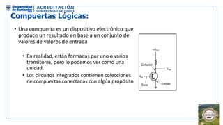 Compuertas Lógicas:
• Una compuerta es un dispositivo electrónico que
produce un resultado en base a un conjunto de
valores de valores de entrada
• En realidad, están formadas por uno o varios
transitores, pero lo podemos ver como una
unidad.
• Los circuitos integrados contienen colecciones
de compuertas conectadas con algún propósito
 