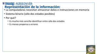 Representación de la información:
• La computadoras necesitan almacenar datos e instrucciones en memoria
• Sistema binario (sólo dos estados posibles)
• Por qué?
• Es mucho más sencillo identificar entre sólo dos estados
• Es menos propenso a errores
 