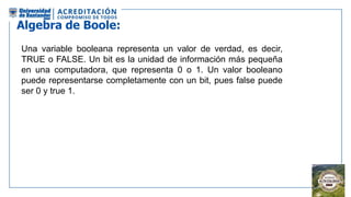 Algebra de Boole:
Una variable booleana representa un valor de verdad, es decir,
TRUE o FALSE. Un bit es la unidad de información más pequeña
en una computadora, que representa 0 o 1. Un valor booleano
puede representarse completamente con un bit, pues false puede
ser 0 y true 1.tomar un bit
 