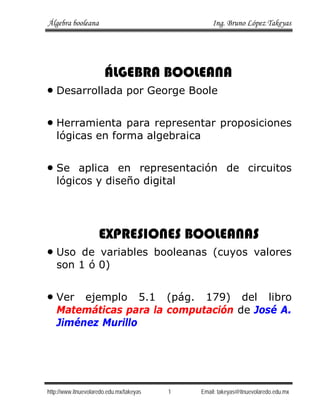 Álgebra booleana Ing. Bruno López Takeyas
http://www.itnuevolaredo.edu.mx/takeyas 1 Email: takeyas@itnuevolaredo.edu.mx
ÁLGEBRA BOOLEANA
• Desarrollada por George Boole
• Herramienta para representar proposiciones
lógicas en forma algebraica
• Se aplica en representación de circuitos
lógicos y diseño digital
EXPRESIONES BOOLEANAS
• Uso de variables booleanas (cuyos valores
son 1 ó 0)
• Ver ejemplo 5.1 (pág. 179) del libro
Matemáticas para la computación de José A.
Jiménez Murillo
 