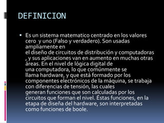 DEFINICION

 Es un sistema matematico centrado en los valores
  cero y uno (Falso y verdadero). Son usadas
  ampliamente en
  el diseño de circuitos de distribución y computadoras
  , y sus aplicaciones van en aumento en muchas otras
  áreas. En el nivel de lógica digital de
  una computadora, lo que comúnmente se
  llama hardware, y que está formado por los
  componentes electrónicos de la máquina, se trabaja
  con diferencias de tensión, las cuales
  generan funciones que son calculadas por los
  circuitos que forman el nivel. Éstas funciones, en la
  etapa de diseña del hardware, son interpretadas
  como funciones de boole.
 