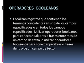 OPERADORES BOOLEANOS

 Localizan registros que contienen los
  terminos coincidentes en uno de los campos
  especificados o en todos los campos
  especificados. Utilizar operadores booleanos
  para conectar palabras o frases entre mas de
  un campo de texto, o utilizar operadores
  booleanos para conectar palabras o frases
  dentro de un campo de texto.
 