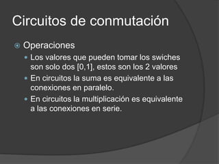 Circuitos de conmutación
   Operaciones
     Los valores que pueden tomar los swiches
      son solo dos [0,1], estos son los 2 valores
     En circuitos la suma es equivalente a las
      conexiones en paralelo.
     En circuitos la multiplicación es equivalente
      a las conexiones en serie.
 