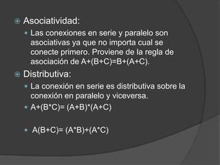    Asociatividad:
     Las conexiones en serie y paralelo son
     asociativas ya que no importa cual se
     conecte primero. Proviene de la regla de
     asociación de A+(B+C)=B+(A+C).
   Distributiva:
     La conexión en serie es distributiva sobre la
      conexión en paralelo y viceversa.
     A+(B*C)= (A+B)*(A+C)


     A(B+C)= (A*B)+(A*C)
 