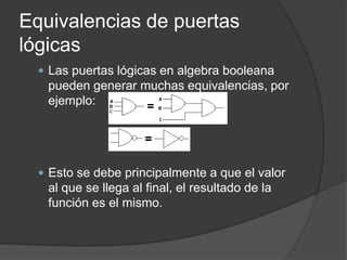 Equivalencias de puertas
lógicas
   Las puertas lógicas en algebra booleana
   pueden generar muchas equivalencias, por
   ejemplo:




   Esto se debe principalmente a que el valor
   al que se llega al final, el resultado de la
   función es el mismo.
 