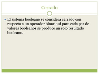 Cerrado

 El sistema booleano se considera cerrado con
 respecto a un operador binario si para cada par de
 valores booleanos se produce un solo resultado
 booleano.
 