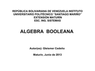 REPÚBLICA BOLIVARIANA DE VENEZUELA INSTITUTO
UNIVERSITARIO POLITÉCNICO “SANTIAGO MARIÑO”
EXTENSIÓN MATURÍN
ESC. ING. SISTEMAS
ALGEBRA BOOLEANA
Autor(es): Gleismer Cedeño
Maturín, Junio de 2013
 