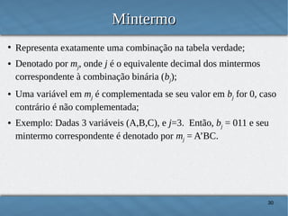 Mintermo
●

●

●

●

Representa exatamente uma combinação na tabela verdade;
Denotado por mj, onde j é o equivalente decimal dos mintermos
correspondente à combinação binária (bj);
Uma variável em mj é complementada se seu valor em bj for 0, caso
contrário é não complementada;
Exemplo: Dadas 3 variáveis (A,B,C), e j=3. Então, bj = 011 e seu
mintermo correspondente é denotado por mj = A’BC.

30

 
