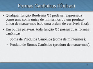 Formas Canônicas (Únicas)
●

●

Qualquer função Booleana f( ) pode ser expressada
como uma soma única de mintermos ou um produto
único de maxtermos (sob uma ordem de variáveis fixa);
Em outras palavras, toda função f( ) possui duas formas
canônicas:
–
–

Soma de Produtos Canônica (soma de mintermos);
Produto de Somas Canônico (produto de maxtermos).

33

 