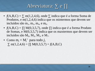 Abreviatura: ∑ e ∏
●

●

●

f(A,B,C) = ∑ m(1,2,4,6), onde ∑ indica que é a forma Soma de
Produtos, e m(1,2,4,6) indica que os mintermos que devem ser
incluídos são m1, m2, m4, e m6.
f(A,B,C) = ∏ M(0,3,5,7), onde ∏ indica que é a forma Produto
de Somas, e M(0,3,5,7) indica que os maxtermos que devem ser
incluídos são M0, M3, M5, e M7.
Como mj = Mj’ para todo j,
∑ m(1,2,4,6) = ∏ M(0,3,5,7) = f(A,B,C)

36

 