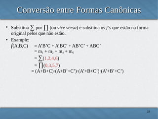 Conversão entre Formas Canônicas
●

●

Substitua ∑ por ∏ (ou vice versa) e substitua os j’s que estão na forma
original pelos que não estão.
Example:
f(A,B,C) = A’B’C + A’BC’ + AB’C’ + ABC’
= m1 + m2 + m4 + m6
= ∑(1,2,4,6)
= ∏(0,3,5,7)
= (A+B+C)·(A+B’+C’)·(A’+B+C’)·(A’+B’+C’)

37

 