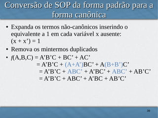 Conversão de SOP da forma padrão para a
forma canônica
●

●
●

Expanda os termos não-canônicos inserindo o
equivalente a 1 em cada variável x ausente:
(x + x’) = 1
Remova os mintermos duplicados
f(A,B,C) = A’B’C + BC’ + AC’
= A’B’C + (A+A’)BC’ + A(B+B’)C’
= A’B’C + ABC’ + A’BC’ + ABC’ + AB’C’
= A’B’C + ABC’ + A’BC + AB’C’

39

 