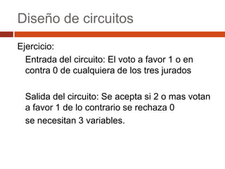 Diseño de circuitos
Ejercicio:
Entrada del circuito: El voto a favor 1 o en
contra 0 de cualquiera de los tres jurados

Salida del circuito: Se acepta si 2 o mas votan
a favor 1 de lo contrario se rechaza 0
se necesitan 3 variables.

 