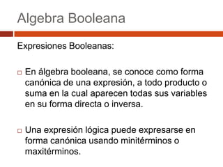 Algebra Booleana
Expresiones Booleanas:


En álgebra booleana, se conoce como forma
canónica de una expresión, a todo producto o
suma en la cual aparecen todas sus variables
en su forma directa o inversa.



Una expresión lógica puede expresarse en
forma canónica usando minitérminos o
maxitérminos.

 