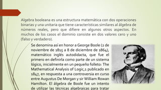 Algebra booleana es una estructura matemática con dos operaciones
binarias y una unitaria que tiene características similares al álgebra de
números reales, pero que difiere en algunos otros aspectos. En
muchos de los casos el dominio consiste en dos valores cero y uno
(falso y verdadero).
Se denomina así en honor a George Boole (2 de
noviembre de 1815 a 8 de diciembre de 1864),
matemático inglés autodidacta, que fue el
primero en definirla como parte de un sistema
lógico, inicialmente en un pequeño folleto: The
Mathematical Analysis of Logic,1 publicado en
1847, en respuesta a una controversia en curso
entre Augustus De Morgan y sir William Rowan
Hamilton. El álgebra de Boole fue un intento
de utilizar las técnicas algebraicas para tratar
 