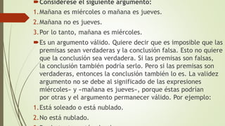 Considérese el siguiente argumento:
1.Mañana es miércoles o mañana es jueves.
2.Mañana no es jueves.
3.Por lo tanto, mañana es miércoles.
Es un argumento válido. Quiere decir que es imposible que las
premisas sean verdaderas y la conclusión falsa. Esto no quiere
que la conclusión sea verdadera. Si las premisas son falsas,
la conclusión también podría serlo. Pero si las premisas son
verdaderas, entonces la conclusión también lo es. La validez
argumento no se debe al significado de las expresiones
miércoles» y «mañana es jueves», porque éstas podrían
por otras y el argumento permanecer válido. Por ejemplo:
1.Está soleado o está nublado.
2.No está nublado.
 