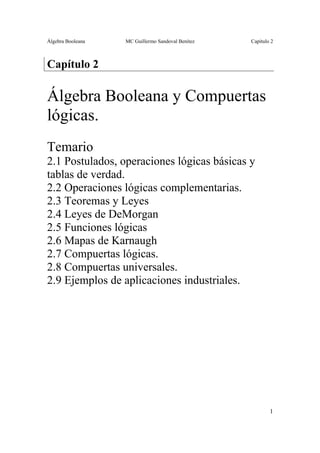 Álgebra Booleana MC Guillermo Sandoval Benítez Capítulo 2
1
Capítulo 2
Álgebra Booleana y Compuertas
lógicas.
Temario
2.1 Postulados, operaciones lógicas básicas y
tablas de verdad.
2.2 Operaciones lógicas complementarias.
2.3 Teoremas y Leyes
2.4 Leyes de DeMorgan
2.5 Funciones lógicas
2.6 Mapas de Karnaugh
2.7 Compuertas lógicas.
2.8 Compuertas universales.
2.9 Ejemplos de aplicaciones industriales.
 