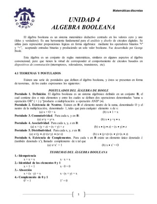 Matemáticas discretas
1
UNIDAD 4
ALGEBRA BOOLEANA
El álgebra booleana es un sistema matemático deductivo centrado en los valores cero y uno
(falso y verdadero). Es una herramienta fundamental para el análisis y diseño de circuitos digitales. Se
utiliza para representar proposiciones lógicas en forma algebraica mediante los operadores binarios "•"
y “+”, aceptando entradas binarias y produciendo un solo valor booleano. Fue desarrollado por George
Boole.
Esta álgebra es un conjunto de reglas matemáticas, similares en algunos aspectos al álgebra
convencional, pero que tienen la virtud de corresponder al comportamiento de circuitos basados en
dispositivos de conmutación (interruptores, relevadores, transistores, etc).
4.1 TEOREMAS Y POSTULADOS
Existen una serie de postulados que definen el álgebra booleana, y éstos se presentan en forma
de teoremas, de los cuales expresamos los siguientes:
POSTULADOS DEL ÁLGEBRA DE BOOLE
Postulado 1. Definición. El álgebra booleana es un sistema algebraico definido en un conjunto B, el
cual contiene dos o más elementos y entre los cuales se definen dos operaciones denominadas "suma u
operación OR" ( + ) y "producto o multiplicación u operación AND" ().
Postulado 2. Existencia de Neutros. Existen en B el elemento neutro de la suma, denominado O y el
neutro de la multiplicación, denominado 1, tales que para cualquier elemento x de s:
(a) x + O = x (b) x  1 = x
Postulado 3. Conmutatividad. Para cada x, y en B:
(a) x+y = y+x (b) x  y =y  x
Postulado 4. Asociatividad. Para cada x, y, z en B:
(a) x + (y + z) = (x + y) + z (b) x  (y  z) = (x  y)  z
Postulado 5. Distributividad. Para cada x, y, z en B:
(a) x+(y  z)=(x+y)  (x+z) (b) x  (y+z)=(x  y)+(x  z)
Postulado 6. Existencia de Complementos. Para cada x en B existe un elemento único denotado x
(también denotado x’), llamado complemento de x tal que
(a) x+x’ = 1 (b) x  x’ = O
TEOREMAS DEL ÁLGEBRA BOOLEANA
1.- Idempotencia
x + x = x x ∙ x = x
2.- Identidad de los elementos 0 y 1
x + 1 = 1 x ∙ 0 = 0
3.- Absorción
x + (x ∙ y) = x x ∙ (x + y) = x
4.- Complemento de 0 y 1
0’ = 1 1’ = 0
 