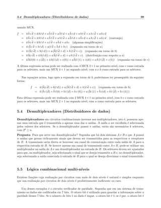 5.4 Demultiplexadores (Distribuidores de dados) 99
usando MUX.
f = a b c d + a b c d + a b c d + a b c d + a b c d + a b c d + a b c d + a b c d
= a b c d + a b c d + a b c d + a b c d + a b c d + a b c d + a b c d + a b c d (rearranjo)
= a b c d + a b c d + a c d + a b d + a b c (algumas simpliﬁca¸c˜oes)
= a (b c d + b c d) + a(c d + b d + b c) (expans˜ao em torno de a)
= a (b(c d) + b(c d)) + a (b(c d + d) + b (c d + c)) (expans˜ao em torno de b)
= a b(c d) + a b(c d)) + a b(c d + d) + a b (c d + c) (distribui¸c˜ao com respeito a a)
= a b(c(0) + c (d)) + a b(c (d) + c(0)) + a b(c (1) + c(d)) + a b (c (d) + c(1)) (expans˜ao em torno de c)
A ´ultima express˜ao acima pode ser realizada com 4 MUX 2×1 no primeiro n´ıvel, com c como entrada
para os seletores, mais um MUX 4 × 1 no segundo n´ıvel, com a e b como entrada para os seletores.
Nas equa¸c˜oes acima, logo ap´os a expans˜ao em torno de b, poder´ıamos ter prosseguido da seguinte
forma:
f = a (b(c d) + b(c d)) + a (b(c d + d) + b (c d + c)) (expans˜ao em torno de b)
= a (b c (d) + b c(0) + b c (d) + b c (0)) + a (bc (1) + b c(d) + b c (d) + b c (1)))
Esta ´ultima express˜ao pode ser realizada com 2 MUX 4 × 1 no primeiro n´ıvel, com b e c como entrada
para os seletores, mais um MUX 2 × 1 no segundo n´ıvel, com a como entrada para os seletores.
5.4 Demultiplexadores (Distribuidores de dados)
Demultiplexadores s˜ao circuitos combinacionais inversos aos multiplexadores, isto ´e, possuem ape-
nas uma entrada que ´e transmitida a apenas uma das n sa´ıdas. A sa´ıda a ser escolhida ´e selecionada
pelos valores dos seletores. Se o demultiplexador possui n sa´ıdas, ent˜ao s˜ao necess´arios k seletores,
com 2k ≥ n.
Pergunta: Para que serve um demultiplexador? Suponha que h´a dois sistemas A e B e que A possui
n sa´ıdas que geram ciclicamente sinais que devem ser transmitidos para os respectivos n receptores
de B. A transmiss˜ao seria direta se houvesse um canal de comunica¸c˜ao entre cada sa´ıda de A para a
respectiva entrada de B. Se houver apenas um canal de transmiss˜ao entre A e B, pode-se utilizar um
multiplexador na sa´ıda de A e um demultiplexador na entrada de B. Os seletores devem ser ajustados
para que, no multiplexador, seja selecionado o sinal que se deseja transmitir a B e, no demultiplexador,
seja selecionada a sa´ıda conectada `a entrada de B para o qual se deseja direcionar o sinal transmitido.
5.5 L´ogica combinacional multi-n´ıveis
Existem fun¸c˜oes cuja realiza¸c˜ao por circuitos com mais de dois n´ıveis ´e natural e simples enquanto
que sua realiza¸c˜ao por circuitos de dois n´ıveis ´e proibitivamente ineﬁciente ou caro.
Um desses exemplos ´e o circuito veriﬁcador de paridade. Suponha que em um sistema de trans-
miss˜ao os dados s˜ao codiﬁcados em 7 bits. O oitavo bit ´e utilizado para guardar a informa¸c˜ao sobre a
paridade desses 7 bits. Se o n´umero de bits 1 no dado ´e impar, o oitavo bit ´e 1; se ´e par, o oitavo bit ´e
 