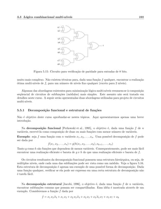 5.5 L´ogica combinacional multi-n´ıveis 101
x1
x2
x3
x4
z
x7
x8
x6
x5
Figura 5.15: Circuito para veriﬁca¸c˜ao de paridade para entradas de 8 bits.
muito mais complexo. N˜ao existem t´ecnicas para, dada uma fun¸c˜ao f qualquer, encontrar a realiza¸c˜ao
´otima multi-n´ıveis de f, para um n´umero de n´ıveis ﬁxo qualquer (exceto para 2 n´ıveis).
Algumas das abordagens existentes para minimiza¸c˜ao l´ogica multi-n´ıveis resumem-se `a composi¸c˜ao
seq¨uencial de circuitos de subfun¸c˜oes (m´odulos) mais simples. Este assunto n˜ao ser´a tratado em
detalhes neste curso. A seguir ser˜ao apresentadas duas abordagens utilizadas para projeto de circuitos
multi-n´ıveis.
5.5.1 Decomposi¸c˜ao funcional e estrutural de fun¸c˜oes
N˜ao ´e objetivo deste curso aprofundar-se nestes t´opicos. Aqui apresentaremos apenas uma breve
introdu¸c˜ao.
Na decomposi¸c˜ao funcional [Perkowski et al., 1995], o objetivo ´e, dada uma fun¸c˜ao f de n
vari´aveis, escrevˆe-la como composi¸c˜ao de duas ou mais fun¸c˜oes com menor n´umero de vari´aveis.
Exemplo: seja f uma fun¸c˜ao com n vari´aveis x1, x2, . . . , xn. Uma poss´ıvel decomposi¸c˜ao de f pode
ser dada por
f(x1, x2, . . . , xn) = g(h(x1, x2, . . . , xk), xk+1, . . . , xn)
Tanto g como h s˜ao fun¸c˜oes que dependem de menos vari´aveis. Consequentemente, pode ser mais f´acil
encontrar uma realiza¸c˜ao eﬁciente e barata de g e h do que uma realiza¸c˜ao eﬁciente e barata de f.
Os circuitos resultantes da decomposi¸c˜ao funcional possuem uma estrutura hier´arquica, ou seja, de
m´ultiplos n´ıveis, onde cada uma das subfun¸c˜oes pode ser vista como um m´odulo. Veja a ﬁgura 5.16.
Esta estrutura de decomposi¸c˜ao ´e apenas um exemplo de uma poss´ıvel forma de decomposi¸c˜ao. Dada
uma fun¸c˜ao qualquer, veriﬁcar se ela pode ser expressa em uma certa estrutura de decomposi¸c˜ao n˜ao
´e tarefa f´acil.
Na decomposi¸c˜ao estrutural [Jacobi, 1996], o objetivo ´e, dada uma fun¸c˜ao f de n vari´aveis,
encontrar subfun¸c˜oes comuns que possam ser compartilhadas. Essa id´eia ´e mostrada atrav´es de um
exemplo. Consideremos a fun¸c˜ao f dada por
f = x1 x3 x4 + x1 x5 + x2 x3 x4 + x2 x5 + x3 x4 x7 + x5 x7 + x6
 