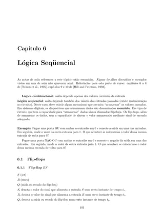 Cap´ıtulo 6
L´ogica Seq¨uencial
As notas de aula referentes a este t´opico est˜ao resumidas. Alguns detalhes discutidos e exemplos
vistos em sala de aula n˜ao aparecem aqui. Referˆencias para esta parte de curso: cap´ıtulos 6 a 8
de [Nelson et al., 1995], cap´ıtulos 9 e 10 de [Hill and Peterson, 1993].
L´ogica combinacional: sa´ıda depende apenas dos valores correntes da entrada
L´ogica seq¨uencial: sa´ıda depende tamb´em dos valores das entradas passadas (existe realimenta¸c˜ao
no circuito). Neste caso, deve existir algum mecanismo que permita “armazenar” os valores passados.
Em sistemas digitais, os dispositivos que armazenam dados s˜ao denominados mem´oria. Um tipo de
circuito que tem a capacidade para “armazenar” dados s˜ao os chamados ﬂip-ﬂops. Os ﬂip-ﬂops, al´em
de armazenar os dados, tem a capacidade de alterar o valor armazenado mediante sinal de entrada
adequado.
Exemplo: Pegue uma porta OU com ambas as entradas em 0 e conecte a sa´ıda em uma das entradas.
Em seguida, mude o valor da outra entrada para 1. O que acontece se colocarmos o valor dessa mesma
entrada de volta para 0?
Pegue uma porta N˜AO-OU com ambas as entradas em 0 e conecte o negado da sa´ıda em uma das
entradas. Em seguida, mude o valor da outra entrada para 1. O que acontece se colocarmos o valor
dessa mesma entrada de volta para 0?
6.1 Flip-ﬂops
6.1.1 Flip-ﬂop RS
S (set)
R (reset)
Q (sa´ıda ou estado do ﬂip-ﬂop)
Si denota o valor do sinal que alimenta a entrada S num certo instante de tempo ti.
Ri denota o valor do sinal que alimenta a entrada R num certo instante de tempo ti.
Qi denota a sa´ıda ou estado do ﬂip-ﬂop num certo instante de tempo ti.
103
 