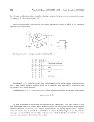 104 Nina S. T. Hirata (DCC/IME-USP) — Notas de aula de MAC0329
Qi+1 denota a sa´ıda (ou pr´oximo estado) do ﬂip-ﬂop em decorrˆencia de termos, no instante de tempo
ti, os valores Si e Ri nas entradas S e R.
A ﬁgura a seguir mostra o circuito de um ﬂip-ﬂop RS baseado em portas N˜AO-OU e a respectiva
representa¸c˜ao diagram´atica.
Q
Q
S
R
S
Q
Q
R
Tabela que descreve o comportamento do ﬂip-ﬂop RS:
Si Ri Qi Qi+1
0 0 0 0
Nenhuma mudan¸ca
0 0 0 1
0 1 0 0
reset
0 1 1 0
1 0 0 1
set
1 0 1 1
1 1 0 ?
proibido
1 1 1 ?
A condi¸c˜ao R = S = 1 n˜ao ´e permitida pois, numa situa¸c˜ao em que ambas passam simultaneamente
para 1, pode ocorrer oscila¸c˜ao da sa´ıda (sa´ıda n˜ao se estabiliza) ou a nova sa´ıda Q depende de qual
das portas N˜AO-E reage primeiro.
Considerando Ri = Si = 1 como don’t care, a tabela acima pode tamb´em ser expressa pela equa¸c˜ao
Qi+1 = Si + Qi Ri
Em geral a mudan¸ca de estado dos ﬂip-ﬂops precisa ser coordenado. Para isso, existem os ﬂip-
ﬂops controlados como o da ﬁgura a seguir. Um sinal de controle usado para coordenar a mudan¸ca de
estado dos ﬂip-ﬂops ´e o sinal do clock. A ﬁgura a seguir mostra um ﬂip-ﬂop RS controlado. Note que
existe um terceiro sinal de entrada C. Quando C = 0, a sa´ıda de ambas as portas E ´e 0 e portanto
mudan¸cas no valor de R e S n˜ao tem efeito nenhum sobre o estado do ﬂip-ﬂop. Quando C = 1, temos
o mesmo comportamento descrito na tabela acima.
 