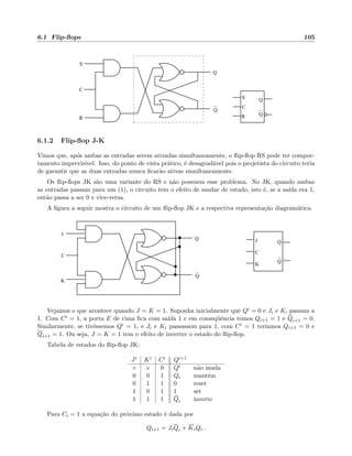 6.1 Flip-ﬂops 105
S
C
R
Q
Q
Q
Q
R
C
S
6.1.2 Flip-ﬂop J-K
Vimos que, ap´os ambas as entradas serem ativadas simultaneamente, o ﬂip-ﬂop RS pode ter compor-
tamento imprevis´ıvel. Isso, do ponto de vista pr´atico, ´e desagrad´avel pois o projetista do circuito teria
de garantir que as duas entradas nunca ﬁcar˜ao ativas simultaneamente.
Os ﬂip-ﬂops JK s˜ao uma variante do RS e n˜ao possuem esse problema. No JK, quando ambas
as entradas passam para um (1), o circuito tem o efeito de mudar de estado, isto ´e, se a sa´ıda era 1,
ent˜ao passa a ser 0 e vice-versa.
A ﬁgura a seguir mostra o circuito de um ﬂip-ﬂop JK e a respectiva representa¸c˜ao diagram´atica.
C
Q
Q
J
K
J
K
C
Q
Q
Vejamos o que acontece quando J = K = 1. Suponha inicialmente que Qi = 0 e Ji e Ki passam a
1. Com Ci = 1, a porta E de cima ﬁca com sa´ıda 1 e em conseq¨uˆencia temos Qi+1 = 1 e Qi+1 = 0.
Similarmente, se tiv´essemos Qi = 1, e Ji e Ki passassem para 1, com Ci = 1 ter´ıamos Qi+1 = 0 e
Qi+1 = 1. Ou seja, J = K = 1 tem o efeito de inverter o estado do ﬂip-ﬂop.
Tabela de estados do ﬂip-ﬂop JK:
Ji Ki Ci Qi+1
× × 0 Qi n˜ao muda
0 0 1 Qi mant´em
0 1 1 0 reset
1 0 1 1 set
1 1 1 Qi inverte
Para Ci = 1 a equa¸c˜ao do pr´oximo estado ´e dada por
Qi+1 = JiQi + KiQi .
 