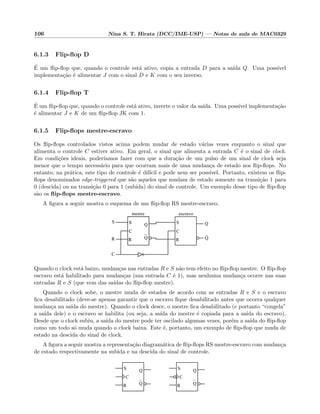 106 Nina S. T. Hirata (DCC/IME-USP) — Notas de aula de MAC0329
6.1.3 Flip-ﬂop D
´E um ﬂip-ﬂop que, quando o controle est´a ativo, copia a entrada D para a sa´ıda Q. Uma poss´ıvel
implementa¸c˜ao ´e alimentar J com o sinal D e K com o seu inverso.
6.1.4 Flip-ﬂop T
´E um ﬂip-ﬂop que, quando o controle est´a ativo, inverte o valor da sa´ıda. Uma poss´ıvel implementa¸c˜ao
´e alimentar J e K de um ﬂip-ﬂop JK com 1.
6.1.5 Flip-ﬂops mestre-escravo
Os ﬂip-ﬂops controlados vistos acima podem mudar de estado v´arias vezes enquanto o sinal que
alimenta o controle C estiver ativo. Em geral, o sinal que alimenta a entrada C ´e o sinal de clock.
Em condi¸c˜oes ideais, poder´ıamos fazer com que a dura¸c˜ao de um pulso de um sinal de clock seja
menor que o tempo necess´ario para que ocorram mais de uma mudan¸ca de estado nos ﬂip-ﬂops. No
entanto, na pr´atica, este tipo de controle ´e dif´ıcil e pode nem ser poss´ıvel. Portanto, existem os ﬂip-
ﬂops denominados edge-triggered que s˜ao aqueles que mudam de estado somente na transi¸c˜ao 1 para
0 (descida) ou na transi¸c˜ao 0 para 1 (subida) do sinal de controle. Um exemplo desse tipo de ﬂip-ﬂop
s˜ao os ﬂip-ﬂops mestre-escravo.
A ﬁgura a seguir mostra o esquema de um ﬂip-ﬂop RS mestre-escravo.
Q
Q
R
C
S
Q
Q
R
C
S
R
C
S
R
C
S Q
Q
S
R
C
escravomestre
Quando o clock est´a baixo, mudan¸cas nas entradas R e S n˜ao tem efeito no ﬂip-ﬂop mestre. O ﬂip-ﬂop
escravo est´a habilitado para mudan¸cas (sua entrada C ´e 1), mas nenhuma mudan¸ca ocorre nas suas
entradas R e S (que vem das sa´ıdas do ﬂip-ﬂop mestre).
Quando o clock sobe, o mestre muda de estados de acordo com as entradas R e S e o escravo
ﬁca desabilitado (deve-se apenas garantir que o escravo ﬁque desabilitado antes que ocorra qualquer
mudan¸ca na sa´ıda do mestre). Quando o clock desce, o mestre ﬁca desabilitado (e portanto “congela”
a sa´ıda dele) e o escravo se habilita (ou seja, a sa´ıda do mestre ´e copiada para a sa´ıda do escravo).
Desde que o clock subiu, a sa´ıda do mestre pode ter oscilado algumas vezes, por´em a sa´ıda do ﬂip-ﬂop
como um todo s´o muda quando o clock baixa. Este ´e, portanto, um exemplo de ﬂip-ﬂop que muda de
estado na descida do sinal de clock.
A ﬁgura a seguir mostra a representa¸c˜ao diagram´atica de ﬂip-ﬂops RS mestre-escravo com mudan¸ca
de estado respectivamente na subida e na descida do sinal de controle.
Q
Q
R
S
C
Q
Q
R
S
C
 