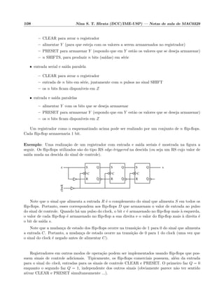 108 Nina S. T. Hirata (DCC/IME-USP) — Notas de aula de MAC0329
– CLEAR para zerar o registrador
– alimentar Y (para que esteja com os valores a serem armazenados no registrador)
– PRESET para armazenar Y (supondo que em Y est˜ao os valores que se deseja armazenar)
– n SHIFTS, para produzir n bits (sa´ıdas) em s´erie
• entrada serial e sa´ıda paralela
– CLEAR para zerar o registrador
– entrada de n bits em s´erie, juntamente com n pulsos no sinal SHIFT
– os n bits ﬁcam dispon´ıveis em Z
• entrada e sa´ıda paralelas
– alimentar Y com os bits que se deseja armazenar
– PRESET para armazenar Y (supondo que em Y est˜ao os valores que se deseja armazenar)
– os n bits ﬁcam dispon´ıveis em Z
Um registrador como o esquematizado acima pode ser realizado por um conjunto de n ﬂip-ﬂops.
Cada ﬂip-ﬂop armazenaria 1 bit.
Exemplo: Uma realiza¸c˜ao de um registrador com entrada e sa´ıda seriais ´e mostrada na ﬁgura a
seguir. Os ﬂip-ﬂops utilizados s˜ao do tipo RS edge-triggered na descida (ou seja um RS cujo valor de
sa´ıda muda na descida do sinal de controle).
C
R
S
Q
Q
C
R
S
Q
Q
C
R
S
Q
Q
clock
se
Note que o sinal que alimenta a entrada R ´e o complemento do sinal que alimenta S em todos os
ﬂip-ﬂops. Portanto, esses correspondem aos ﬂip-ﬂops D que armazenam o valor de entrada ao pulso
do sinal de controle. Quando h´a um pulso do clock, o bit e ´e armazenado no ﬂip-ﬂop mais `a esquerda,
o valor de cada ﬂip-ﬂop ´e armazenado no ﬂip-ﬂop a sua direita e o valor do ﬂip-ﬂop mais `a direita ´e
o bit de sa´ıda s.
Note que a mudan¸ca de estado dos ﬂip-ﬂops ocorre na transi¸c˜ao de 1 para 0 do sinal que alimenta
a entrada C. Portanto, a mudan¸ca de estado ocorre na transi¸c˜ao de 0 para 1 do clock (uma vez que
o sinal do clock ´e negado antes de alimentar C).
Registradores em outros modos de opera¸c˜ao podem ser implementados usando ﬂip-ﬂops que pos-
suem sinais de controle adicionais. Tipicamente, os ﬂip-ﬂops comerciais possuem, al´em da entrada
para o sinal do clock, entradas para os sinais de controle CLEAR e PRESET. O primeiro faz Q = 0
enquanto o segundo faz Q = 1, independente dos outros sinais (obviamente parece n˜ao ter sentido
ativar CLEAR e PRESET simultaneamente ...).
 