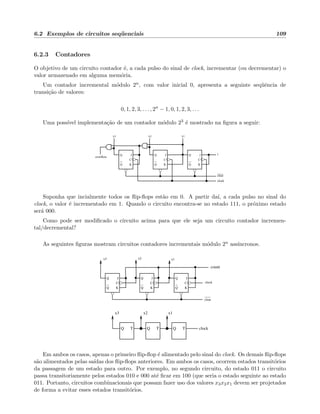6.2 Exemplos de circuitos seq¨uenciais 109
6.2.3 Contadores
O objetivo de um circuito contador ´e, a cada pulso do sinal de clock, incrementar (ou decrementar) o
valor armazenado em alguma mem´oria.
Um contador incremental m´odulo 2n, com valor inicial 0, apresenta a seguinte seq¨uˆencia de
transi¸c˜ao de valores:
0, 1, 2, 3, . . . , 2n
− 1, 0, 1, 2, 3, . . .
Uma poss´ıvel implementa¸c˜ao de um contador m´odulo 23 ´e mostrado na ﬁgura a seguir:
Q
Q
C
K
J
Q
Q
C
K
J
Q
Q
C
K
J
overflow
x3 x1x2
clear
clock
1
Suponha que incialmente todos os ﬂip-ﬂops est˜ao em 0. A partir da´ı, a cada pulso no sinal do
clock, o valor ´e incrementado em 1. Quando o circuito encontra-se no estado 111, o pr´oximo estado
ser´a 000.
Como pode ser modiﬁcado o circuito acima para que ele seja um circuito contador incremen-
tal/decremental?
As seguintes ﬁguras mostram circuitos contadores incrementais m´odulo 2n ass´ıncronos.
Q
Q
C
K
J
Q
Q
C
K
J
Q
Q
C
K
J
clock
clear
count
x3 x2 x1
TQ TQ TQ
x1x2x3
clock
Em ambos os casos, apenas o primeiro ﬂip-ﬂop ´e alimentado pelo sinal do clock. Os demais ﬂip-ﬂops
s˜ao alimentados pelas sa´ıdas dos ﬂip-ﬂops anteriores. Em ambos os casos, ocorrem estados transit´orios
da passagem de um estado para outro. Por exemplo, no segundo circuito, do estado 011 o circuito
passa transitoriamente pelos estados 010 e 000 at´e ﬁcar em 100 (que seria o estado seguinte ao estado
011. Portanto, circuitos combinacionais que possam fazer uso dos valores x3x2x1 devem ser projetados
de forma a evitar esses estados transit´orios.
 