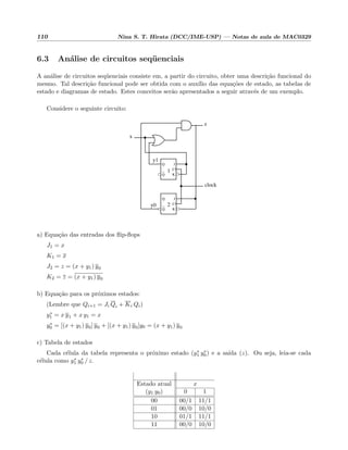 110 Nina S. T. Hirata (DCC/IME-USP) — Notas de aula de MAC0329
6.3 An´alise de circuitos seq¨uenciais
A an´alise de circuitos seq¨uenciais consiste em, a partir do circuito, obter uma descri¸c˜ao funcional do
mesmo. Tal descri¸c˜ao funcional pode ser obtida com o aux´ılio das equa¸c˜oes de estado, as tabelas de
estado e diagramas de estado. Estes conceitos ser˜ao apresentados a seguir atrav´es de um exemplo.
Considere o seguinte circuito:
Q
Q
C
K
J
Q
Q
C
K
J
x
z
clock
y0
y1
2
1
a) Equa¸c˜ao das entradas dos ﬂip-ﬂops
J1 = x
K1 = x
J2 = z = (x + y1) y0
K2 = z = (x + y1) y0
b) Equa¸c˜ao para os pr´oximos estados:
(Lembre que Qi+1 = Ji Qi + Ki Qi)
y∗
1 = x y1 + x y1 = x
y∗
0 = [(x + y1) y0] y0 + [(x + y1) y0]y0 = (x + y1) y0
c) Tabela de estados
Cada c´elula da tabela representa o pr´oximo estado (y∗
1 y∗
0) e a sa´ıda (z). Ou seja, leia-se cada
c´elula como y∗
1 y∗
0 / z.
Estado atual x
(y1 y0) 0 1
00 00/1 11/1
01 00/0 10/0
10 01/1 11/1
11 00/0 10/0
 