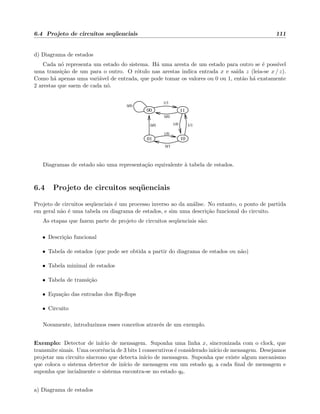 6.4 Projeto de circuitos seq¨uenciais 111
d) Diagrama de estados
Cada n´o representa um estado do sistema. H´a uma aresta de um estado para outro se ´e poss´ıvel
uma transi¸c˜ao de um para o outro. O r´otulo nas arestas indica entrada x e sa´ıda z (leia-se x / z).
Como h´a apenas uma vari´avel de entrada, que pode tomar os valores ou 0 ou 1, ent˜ao h´a exatamente
2 arestas que saem de cada n´o.
0/0
1/1
1/0
01
00 11
10
1/0
0/1
1/1
0/0
0/0
Diagramas de estado s˜ao uma representa¸c˜ao equivalente `a tabela de estados.
6.4 Projeto de circuitos seq¨uenciais
Projeto de circuitos seq¨uenciais ´e um processo inverso ao da an´alise. No entanto, o ponto de partida
em geral n˜ao ´e uma tabela ou diagrama de estados, e sim uma descri¸c˜ao funcional do circuito.
As etapas que fazem parte de projeto de circuitos seq¨uenciais s˜ao:
• Descri¸c˜ao funcional
• Tabela de estados (que pode ser obtida a partir do diagrama de estados ou n˜ao)
• Tabela minimal de estados
• Tabela de transi¸c˜ao
• Equa¸c˜ao das entradas dos ﬂip-ﬂops
• Circuito
Novamente, introduzimos esses conceitos atrav´es de um exemplo.
Exemplo: Detector de in´ıcio de mensagem. Suponha uma linha x, sincronizada com o clock, que
transmite sinais. Uma ocorrˆencia de 3 bits 1 consecutivos ´e considerado in´ıcio de mensagem. Desejamos
projetar um circuito s´ıncrono que detecta in´ıcio de mensagem. Suponha que existe algum mecanismo
que coloca o sistema detector de in´ıcio de mensagem em um estado q0 a cada ﬁnal de mensagem e
suponha que incialmente o sistema encontra-se no estado q0.
a) Diagrama de estados
 