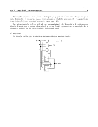 6.4 Projeto de circuitos seq¨uenciais 115
Finalmente, a express˜ao para a sa´ıda z ´e dada por x y1 y0 (pois existe uma ´unica situa¸c˜ao em que a
sa´ıda do circuito ´e 1; justamente quando ele se encontra no estado b e a entrada x ´e = 1. A express˜ao
segue do fato de termos associado ao estado b o par y1y0 = 10).
Procedimento similar pode ser aplicado para as associa¸c˜oes 1 e 2. A associa¸c˜ao 1 resulta em um
circuito de custo (em termos de n´umero total de portas l´ogicas) equivalente ao da associa¸c˜ao 3 e a
associa¸c˜ao 2 resulta em um circuito de custi ligeiramente maior.
g) O circuito!
As equa¸c˜oes obtidas para a associa¸c˜ao 3 correspondem ao seguinte circuito.
Q
Q
C
K
J
Q
Q
C
K
J
2
1
x z = x y1 y0
clock
y1
y0
x y0
xy0
 