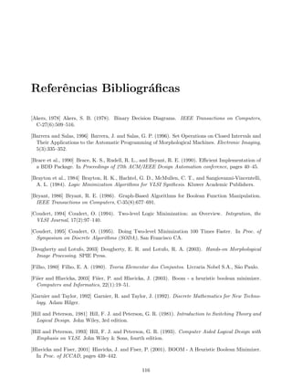 Referˆencias Bibliogr´aﬁcas
[Akers, 1978] Akers, S. B. (1978). Binary Decision Diagrams. IEEE Transactions on Computers,
C-27(6):509–516.
[Barrera and Salas, 1996] Barrera, J. and Salas, G. P. (1996). Set Operations on Closed Intervals and
Their Applications to the Automatic Programming of Morphological Machines. Electronic Imaging,
5(3):335–352.
[Brace et al., 1990] Brace, K. S., Rudell, R. L., and Bryant, R. E. (1990). Eﬃcient Implementation of
a BDD Package. In Proceedings of 27th ACM/IEEE Design Automation conference, pages 40–45.
[Brayton et al., 1984] Brayton, R. K., Hachtel, G. D., McMullen, C. T., and Sangiovanni-Vincentelli,
A. L. (1984). Logic Minimization Algorithms for VLSI Synthesis. Kluwer Academic Publishers.
[Bryant, 1986] Bryant, R. E. (1986). Graph-Based Algorithms for Boolean Function Manipulation.
IEEE Transactions on Computers, C-35(8):677–691.
[Coudert, 1994] Coudert, O. (1994). Two-level Logic Minimization: an Overview. Integration, the
VLSI Journal, 17(2):97–140.
[Coudert, 1995] Coudert, O. (1995). Doing Two-level Minimization 100 Times Faster. In Proc. of
Symposium on Discrete Algorithms (SODA), San Francisco CA.
[Dougherty and Lotufo, 2003] Dougherty, E. R. and Lotufo, R. A. (2003). Hands-on Morphological
Image Processing. SPIE Press.
[Filho, 1980] Filho, E. A. (1980). Teoria Elementar dos Conjuntos. Livraria Nobel S.A., S˜ao Paulo.
[Fi˜ser and Hlavicka, 2003] Fi˜ser, P. and Hlavicka, J. (2003). Boom - a heuristic boolean minimizer.
Computers and Informatics, 22(1):19–51.
[Garnier and Taylor, 1992] Garnier, R. and Taylor, J. (1992). Discrete Mathematics for New Techno-
logy. Adam Hilger.
[Hill and Peterson, 1981] Hill, F. J. and Peterson, G. R. (1981). Introduction to Switching Theory and
Logical Design. John Wiley, 3rd edition.
[Hill and Peterson, 1993] Hill, F. J. and Peterson, G. R. (1993). Computer Aided Logical Design with
Emphasis on VLSI. John Wiley & Sons, fourth edition.
[Hlavicka and Fiser, 2001] Hlavicka, J. and Fiser, P. (2001). BOOM - A Heuristic Boolean Minimizer.
In Proc. of ICCAD, pages 439–442.
116
 