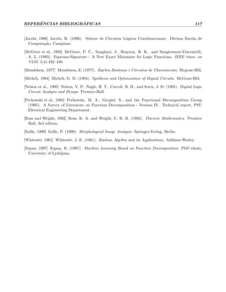 REFERˆENCIAS BIBLIOGR ´AFICAS 117
[Jacobi, 1996] Jacobi, R. (1996). S´ıntese de Circuitos L´ogicos Combinacionais. D´ecima Escola de
Computa¸c˜ao, Campinas.
[McGreer et al., 1993] McGreer, P. C., Sanghavi, J., Brayton, R. K., and Sangiovanni-Vincentelli,
A. L. (1993). Espresso-Signature : A New Exact Minimizer for Logic Functions. IEEE trans. on
VLSI, 1(4):432–440.
[Mendelson, 1977] Mendelson, E. (1977). ´Algebra Booleana e Circuitos de Chaveamento. Mcgraw-Hill.
[Micheli, 1994] Micheli, G. D. (1994). Synthesis and Optimization of Digital Circuits. McGraw-Hill.
[Nelson et al., 1995] Nelson, V. P., Nagle, H. T., Carroll, B. D., and Irwin, J. D. (1995). Digital Logic
Circuit Analysis and Design. Prentice-Hall.
[Perkowski et al., 1995] Perkowski, M. A., Grygiel, S., and the Functional Decomposition Group
(1995). A Survey of Literature on Function Decomposition - Version IV. Technical report, PSU
Electrical Engineering Department.
[Ross and Wright, 1992] Ross, K. A. and Wright, C. R. B. (1992). Discrete Mathematics. Prentice
Hall, 3rd edition.
[Soille, 1999] Soille, P. (1999). Morphological Image Analysis. Springer-Verlag, Berlin.
[Whitesitt, 1961] Whitesitt, J. E. (1961). Boolean Algebra and its Applications. Addison-Wesley.
[Zupan, 1997] Zupan, B. (1997). Machine Learning Based on Function Decomposition. PhD thesis,
University of Ljubljana.
 