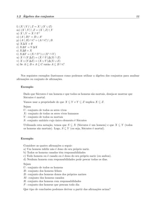 1.2 ´Algebra dos conjuntos 11
l) (X  Y )  Z = X  (Y ∪ Z)
m) (X  Y )  Z = (X  Z)  Y
n) X  Y = X ∩ Y c
o) (A  B)c = B ∪ Ac
p) (A  B) ∩ C = (A ∩ C)  B
q) X∆X = ∅
r) X∆Y = Y ∆X
s) X∆∅ = X
t) X∆Y = (X ∩ Y c) ∪ (Xc ∩ Y )
u) X ∩ (Y ∆Z) = (X ∩ Y )∆(X ∩ Z)
v) X ∪ (Y ∆Z) = (X ∪ Y )∆(X ∪ Z)
x) Se A ⊆ B e A ⊆ C ent˜ao A ⊆ B ∩ C
Nos seguintes exemplos ilustramos como podemos utilizar a ´algebra dos conjuntos para analisar
aﬁrma¸c˜oes ou conjunto de aﬁrma¸c˜oes.
Exemplo:
Dado que S´ocrates ´e um homem e que todos os homens s˜ao mortais, deseja-se mostrar que
S´ocrates ´e mortal.
Vamos usar a propriedade de que X ⊆ Y e Y ⊆ Z implica X ⊆ Z.
Sejam
U: conjunto de todos os seres vivos
X: conjunto de todos os seres vivos humanos
Y : conjunto de todos os mortais
S: conjunto unit´ario cujo ´unico elemento ´e S´ocrates
Utilizando esta nota¸c˜ao, temos que S ⊆ X (S´ocrates ´e um homem) e que X ⊆ Y (todos
os homens s˜ao mortais). Logo, S ⊆ Y (ou seja, S´ocrates ´e mortal).
Exemplo:
Considere as quatro aﬁrma¸c˜oes a seguir:
a) Um homem infeliz n˜ao ´e dono do seu pr´oprio nariz.
b) Todos os homens casados tˆem responsabilidades
c) Todo homem ou ´e casado ou ´e dono do seu pr´oprio nariz (ou ambos).
d) Nenhum homem com responsabilidades pode pescar todos os dias.
Sejam
U: conjunto de todos os homens
H: conjunto dos homens felizes
B: conjunto dos homens donos dos pr´oprios narizes
M: conjunto dos homens casados
R: conjunto dos homens com responsabilidades
F: conjunto dos homens que pescam todo dia
Que tipo de conclus˜oes podemos derivar a partir das aﬁrma¸c˜oes acima?
 