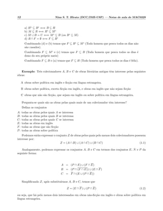 12 Nina S. T. Hirata (DCC/IME-USP) — Notas de aula de MAC0329
a) Hc ⊆ Bc ⇐⇒ B ⊆ H
b) M ⊆ R ⇐⇒ Rc ⊆ Mc
c) M ∪ B = U ⇐⇒ Mc ⊆ B (ou Bc ⊆ M)
d) R ∩ F = ∅ ⇐⇒ F ⊆ Rc
Combinando (d) e (b) temos que F ⊆ Rc ⊆ Mc (Todo homem que pesca todos os dias n˜ao
s˜ao casados).
Combinando F ⊆ Mc e (c) temos que F ⊆ B (Todo homem que pesca todos os dias ´e
dono do seu pr´oprio nariz)
Combinando F ⊆ B e (a) temos que F ⊆ H (Todo homem que pesca todos os dias ´e feliz).
Exemplo: Trˆes colecionadores A, B e C de obras liter´arias antigas tˆem interesse pelas seguintes
obras:
A obras sobre pol´ıtica em inglˆes e ﬁc¸c˜ao em l´ıngua estrangeira.
B obras sobre pol´ıtica, exceto ﬁc¸c˜ao em inglˆes, e obras em inglˆes que n˜ao sejam ﬁc¸c˜ao
C obras que n˜ao s˜ao ﬁc¸c˜ao, que sejam em inglˆes ou sobre pol´ıtica em l´ıngua estrangeira.
Pergunta-se quais s˜ao as obras pelas quais mais de um colecionador tˆem interesse?
Deﬁna os conjuntos
A: todas as obras pelos quais A se interessa
B: todas as obras pelos quais B se interessa
C: todas as obras pelos quais C se interessa
E: todas as obras em inglˆes
F: todas as obras que s˜ao ﬁc¸c˜ao
P: todas as obras sobre pol´ıtica
Podemos ent˜ao expressar o conjunto Z de obras pelos quais pelo menos dois colecionadores possuem
interesse por:
Z = (A ∩ B) ∪ (A ∩ C) ∪ (B ∩ C) (1.1)
Analogamente, podemos expressar os conjuntos A, B e C em termos dos conjuntos E, N e P da
seguinte forma:
A = (P ∩ E) ∪ (F ∩ E)
B = (P ∩ (F ∩ E)) ∪ (E ∩ F)
C = F ∩ (E ∪ (P ∩ E))
Simpliﬁcando Z, ap´os substitu´ırmos A, B e C, temos que
Z = (E ∩ F) ∪ (P ∩ E) (1.2)
ou seja, que h´a pelo menos dois interessados em obras n˜ao-ﬁc¸c˜ao em inglˆes e obras sobre pol´ıtica em
l´ıngua estrangeira.
 