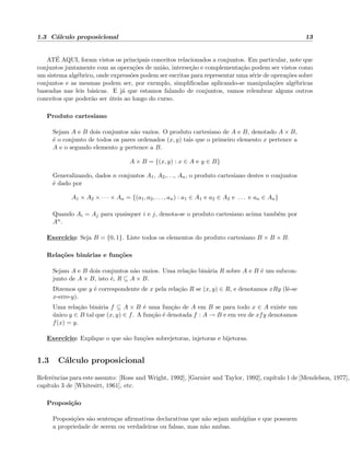 1.3 C´alculo proposicional 13
AT´E AQUI, foram vistos os principais conceitos relacionados a conjuntos. Em particular, note que
conjuntos juntamente com as opera¸c˜oes de uni˜ao, interse¸c˜ao e complementa¸c˜ao podem ser vistos como
um sistema alg´ebrico, onde express˜oes podem ser escritas para representar uma s´erie de opera¸c˜oes sobre
conjuntos e as mesmas podem ser, por exemplo, simpliﬁcadas aplicando-se manipula¸c˜oes alg´ebricas
baseadas nas leis b´asicas. E j´a que estamos falando de conjuntos, vamos relembrar alguns outros
conceitos que poder˜ao ser ´uteis ao longo do curso.
Produto cartesiano
Sejam A e B dois conjuntos n˜ao vazios. O produto cartesiano de A e B, denotado A × B,
´e o conjunto de todos os pares ordenados (x, y) tais que o primeiro elemento x pertence a
A e o segundo elemento y pertence a B.
A × B = {(x, y) : x ∈ A e y ∈ B}
Generalizando, dados n conjuntos A1, A2,. . ., An, o produto cartesiano destes n conjuntos
´e dado por
A1 × A2 × · · · × An = {(a1, a2, . . . , an) : a1 ∈ A1 e a2 ∈ A2 e . . . e an ∈ An}
Quando Ai = Aj para quaisquer i e j, denota-se o produto cartesiano acima tamb´em por
An.
Exerc´ıcio: Seja B = {0, 1}. Liste todos os elementos do produto cartesiano B × B × B.
Rela¸c˜oes bin´arias e fun¸c˜oes
Sejam A e B dois conjuntos n˜ao vazios. Uma rela¸c˜ao bin´aria R sobre A e B ´e um subcon-
junto de A × B, isto ´e, R ⊆ A × B.
Dizemos que y ´e correspondente de x pela rela¸c˜ao R se (x, y) ∈ R, e denotamos xRy (lˆe-se
x-erre-y).
Uma rela¸c˜ao bin´aria f ⊆ A × B ´e uma fun¸c˜ao de A em B se para todo x ∈ A existe um
´unico y ∈ B tal que (x, y) ∈ f. A fun¸c˜ao ´e denotada f : A → B e em vez de xfy denotamos
f(x) = y.
Exerc´ıcio: Explique o que s˜ao fun¸c˜oes sobrejetoras, injetoras e bijetoras.
1.3 C´alculo proposicional
Referˆencias para este assunto: [Ross and Wright, 1992], [Garnier and Taylor, 1992], cap´ıtulo 1 de [Mendelson, 1977],
cap´ıtulo 3 de [Whitesitt, 1961], etc.
Proposi¸c˜ao
Proposi¸c˜oes s˜ao senten¸cas aﬁrmativas declarativas que n˜ao sejam amb´ıg¨uas e que possuem
a propriedade de serem ou verdadeiras ou falsas, mas n˜ao ambas.
 