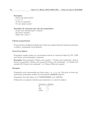 14 Nina S. T. Hirata (DCC/IME-USP) — Notas de aula de MAC0329
Exemplos:
. “Gatos tˆem quatro patas”
· “1 + 2 = 3”
. “A Terra ´e quadrada”
. “3 ´e um n´umero primo”
Exemplos de senten¸cas que n˜ao s˜ao proposi¸c˜oes:
. “O que estou dizendo agora ´e mentira”
. “Ir´a chover amanh˜a”
. “Onde est´a a chave ?”
C´alculo proposicional
´E uma sub-´area da ´algebra da l´ogica que estuda um conjunto formal de regras que permitem
a an´alise e manipula¸c˜ao de proposi¸c˜oes.
Conectivos l´ogicos
Proposi¸c˜oes simples podem ser concatenadas atrav´es de conectivos l´ogicos E, OU, N˜AO
para formar novas proposi¸c˜oes compostas.
Exemplos: Das proposi¸c˜oes “Fulano est´a cansado” e “Ciclano est´a cozinhando”, pode-se
formas as proposi¸c˜oes “Fulano est´a cansado E Ciclano est´a cozinhando”, ou “Fulano est´a
cansado OU Ciclano est´a cozinhando”, ou “Fulano N˜AO est´a cansado”.
Nota¸c˜oes
Proposi¸c˜oes ser˜ao representadas por letras como x, y, z, p, q, etc. Em geral, as letras que
representam proposi¸c˜oes simples s˜ao denominadas vari´aveis (l´ogicas).
Proposi¸c˜oes tˆem valor l´ogico ou V (VERDADEIRO) ou F (FALSO).
Utilizaremos os seguintes s´ımbolos para representar os conectivos l´ogicos:
Conectivo s´ımbolo
E ∧
OU ∨
N˜AO ¬
 
