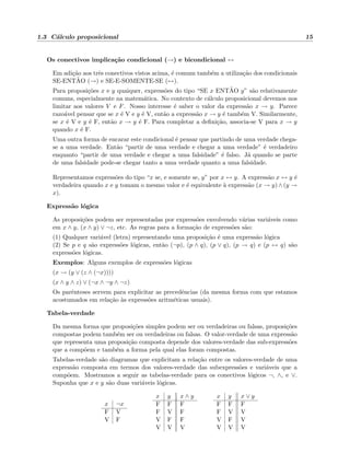 1.3 C´alculo proposicional 15
Os conectivos implica¸c˜ao condicional (→) e bicondicional ↔
Em adi¸c˜ao aos trˆes conectivos vistos acima, ´e comum tamb´em a utiliza¸c˜ao dos condicionais
SE-ENT˜AO (→) e SE-E-SOMENTE-SE (↔).
Para proposi¸c˜oes x e y quaiquer, express˜oes do tipo “SE x ENT˜AO y” s˜ao relativamente
comuns, especialmente na matem´atica. No contexto de c´alculo proposicional devemos nos
limitar aos valores V e F. Nosso interesse ´e saber o valor da express˜ao x → y. Parece
razo´avel pensar que se x ´e V e y ´e V, ent˜ao a express˜ao x → y ´e tamb´em V. Similarmente,
se x ´e V e y ´e F, ent˜ao x → y ´e F. Para completar a deﬁni¸c˜ao, associa-se V para x → y
quando x ´e F.
Uma outra forma de encarar este condicional ´e pensar que partindo de uma verdade chega-
se a uma verdade. Ent˜ao “partir de uma verdade e chegar a uma verdade” ´e verdadeiro
enquanto “partir de uma verdade e chegar a uma falsidade” ´e falso. J´a quando se parte
de uma falsidade pode-se chegar tanto a uma verdade quanto a uma falsidade.
Representamos express˜oes do tipo “x se, e somente se, y” por x ↔ y. A express˜ao x ↔ y ´e
verdadeira quando x e y tomam o mesmo valor e ´e equivalente `a express˜ao (x → y) ∧ (y →
x).
Express˜ao l´ogica
As proposi¸c˜oes podem ser representadas por express˜oes envolvendo v´arias vari´aveis como
em x ∧ y, (x ∧ y) ∨ ¬z, etc. As regras para a forma¸c˜ao de express˜oes s˜ao:
(1) Qualquer vari´avel (letra) representando uma proposi¸c˜ao ´e uma express˜ao l´ogica
(2) Se p e q s˜ao express˜oes l´ogicas, ent˜ao (¬p), (p ∧ q), (p ∨ q), (p → q) e (p ↔ q) s˜ao
express˜oes l´ogicas.
Exemplos: Alguns exemplos de express˜oes l´ogicas
(x → (y ∨ (z ∧ (¬x))))
(x ∧ y ∧ z) ∨ (¬x ∧ ¬y ∧ ¬z)
Os parˆenteses servem para explicitar as precedˆencias (da mesma forma com que estamos
acostumados em rela¸c˜ao `as express˜oes aritm´eticas usuais).
Tabela-verdade
Da mesma forma que proposi¸c˜oes simples podem ser ou verdadeiras ou falsas, proposi¸c˜oes
compostas podem tamb´em ser ou verdadeiras ou falsas. O valor-verdade de uma express˜ao
que representa uma proposi¸c˜ao composta depende dos valores-verdade das sub-express˜oes
que a comp˜oem e tamb´em a forma pela qual elas foram compostas.
Tabelas-verdade s˜ao diagramas que explicitam a rela¸c˜ao entre os valores-verdade de uma
express˜ao composta em termos dos valores-verdade das subexpress˜oes e vari´aveis que a
comp˜oem. Mostramos a seguir as tabelas-verdade para os conectivos l´ogicos ¬, ∧, e ∨.
Suponha que x e y s˜ao duas vari´aveis l´ogicas.
x ¬x
F V
V F
x y x ∧ y
F F F
F V F
V F F
V V V
x y x ∨ y
F F F
F V V
V F V
V V V
 