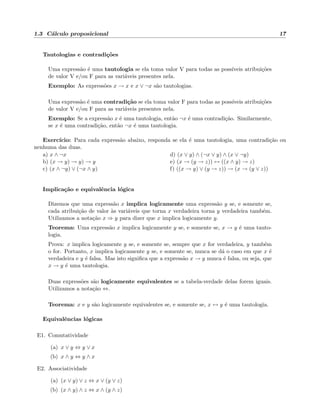 1.3 C´alculo proposicional 17
Tautologias e contradi¸c˜oes
Uma express˜ao ´e uma tautologia se ela toma valor V para todas as poss´ıveis atribui¸c˜oes
de valor V e/ou F para as vari´aveis presentes nela.
Exemplo: As express˜oes x → x e x ∨ ¬x s˜ao tautologias.
Uma express˜ao ´e uma contradi¸c˜ao se ela toma valor F para todas as poss´ıveis atribui¸c˜oes
de valor V e/ou F para as vari´aveis presentes nela.
Exemplo: Se a express˜ao x ´e uma tautologia, ent˜ao ¬x ´e uma contradi¸c˜ao. Similarmente,
se x ´e uma contradi¸c˜ao, ent˜ao ¬x ´e uma tautologia.
Exerc´ıcio: Para cada express˜ao abaixo, responda se ela ´e uma tautologia, uma contradi¸c˜ao ou
nenhuma das duas.
a) x ∧ ¬x
b) (x → y) → y) → y
c) (x ∧ ¬y) ∨ (¬x ∧ y)
d) (x ∨ y) ∧ (¬x ∨ y) ∧ (x ∨ ¬y)
e) (x → (y → z)) ↔ ((x ∧ y) → z)
f) ((x → y) ∨ (y → z)) → (x → (y ∨ z))
Implica¸c˜ao e equivalˆencia l´ogica
Dizemos que uma express˜ao x implica logicamente uma express˜ao y se, e somente se,
cada atribui¸c˜ao de valor `as vari´aveis que torna x verdadeira torna y verdadeira tamb´em.
Utilizamos a nota¸c˜ao x ⇒ y para dizer que x implica logicamente y.
Teorema: Uma express˜ao x implica logicamente y se, e somente se, x → y ´e uma tauto-
logia.
Prova: x implica logicamente y se, e somente se, sempre que x for verdadeira, y tamb´em
o for. Portanto, x implica logicamente y se, e somente se, nunca se d´a o caso em que x ´e
verdadeira e y ´e falsa. Mas isto signiﬁca que a express˜ao x → y nunca ´e falsa, ou seja, que
x → y ´e uma tautologia.
Duas express˜oes s˜ao logicamente equivalentes se a tabela-verdade delas forem iguais.
Utilizamos a nota¸c˜ao ⇔.
Teorema: x e y s˜ao logicamente equivalentes se, e somente se, x ↔ y ´e uma tautologia.
Equivalˆencias l´ogicas
E1. Comutatividade
(a) x ∨ y ⇔ y ∨ x
(b) x ∧ y ⇔ y ∧ x
E2. Associatividade
(a) (x ∨ y) ∨ z ⇔ x ∨ (y ∨ z)
(b) (x ∧ y) ∧ z ⇔ x ∧ (y ∧ z)
 