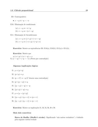 1.3 C´alculo proposicional 19
E9. Contrapositivo
• x → y ⇔ ¬y → ¬x
E10. Elimina¸c˜ao de condicionais
(a) x → y ⇔ ¬x ∨ y
(b) x → y ⇔ ¬(x ∧ ¬y)
E11. Elimina¸c˜ao de bicondicionais
(a) x ↔ y ⇔ (x ∧ y) ∨ (¬x ∧ ¬y)
(b) x ↔ y ⇔ (¬x ∨ y) ∧ (¬y ∨ x)
Exerc´ıcio: Mostre as equivalˆencias E9, E10(a), E10(b), E11(a) e E11(b).
Exerc´ıcio: Mostre que
a) (x ∧ y) ∨ (x ∧ ¬y) ↔ x
b) (x → y) ↔ (¬y → ¬x) (Prova por contradi¸c˜ao)
Algumas implica¸c˜oes l´ogicas
I1. p ⇒ (p ∨ q)
I2. (p ∧ q) ⇒ p
I3. (p → C) ⇒ ¬p (C denota uma contradi¸c˜ao)
I4. [p ∧ (p → q)] ⇒ q
I5. [(p → q) ∧ ¬q] ⇒ ¬p
I6. [(p ∨ q) ∧ ¬p] ⇒ q
I7. p ⇒ [q → (p ∧ q)]
I8. [(p ↔ q) ∧ (q ↔ r)] ⇒ (p ↔ r)
I9. [(p → q) ∧ (q → r)] ⇒ (p → r)
Exerc´ıcio: Mostre as implica¸c˜oes I1, I3, I4, I6, I8 e I9.
Mais dois conectivos
Barra de Sheﬀer (Sheﬀer’s stroke): Signiﬁcando “n˜ao ambos verdadeiro”, ´e deﬁnido
pela seguinte tabela-verdade
 