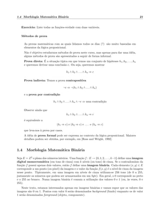 1.4 Morfologia Matem´atica Bin´aria 21
Exerc´ıcio: Liste todas as fun¸c˜oes-verdade com duas vari´aveis.
M´etodos de prova
As provas matem´aticas com as quais lidamos todos os dias (?) s˜ao muito baseadas em
elementos da l´ogica proposicional.
N˜ao ´e objetivo estudarmos m´etodos de prova neste curso, mas apenas para dar uma id´eia,
alguns m´etodos de prova s˜ao apresentados a seguir de forma informal.
Prova direta: ´E a situa¸c˜ao t´ıpica em que temos um conjunto de hip´oteses h1, h2, . . . , hn
e queremos derivar uma conclus˜ao c. Ou seja, queremos mostrar
h1 ∧ h2 ∧ . . . ∧ hn ⇒ c
Prova indireta: Temos a prova contrapositiva
¬c ⇒ ¬(h1 ∧ h2 ∧ . . . ∧ hn)
e a prova por contradi¸c˜ao
h1 ∧ h2 ∧ . . . ∧ hn ∧ ¬c ⇒ uma contradi¸c˜ao
Observe ainda que
h1 ∧ h2 ∧ . . . ∧ hn ⇒ c
´e equivalente a
(h1 ⇒ c) e (h2 ⇒ c) e . . . e (hn ⇒ c)
que leva-nos `a prova por casos.
A id´eia de prova formal pode ser expressa no contexto da l´ogica proposicional. Maiores
detalhes podem ser obtidos, por exemplo, em [Ross and Wright, 1992].
1.4 Morfologia Matem´atica Bin´aria
Seja E = Z2 o plano dos n´umeros inteiros. Uma fun¸c˜ao f : E → {0, 1, 2, . . . , k−1} deﬁne uma imagem
digital monocrom´atica (em tons de cinza) com k n´ıveis (ou tons) de cinza. Se o contradom´ınio da
fun¸c˜ao f possui apenas dois valores, ent˜ao f deﬁne uma imagem bin´aria. Cada elemento (x, y) ∈ E
corresponde a um ponto (ou pixel) da imagem e o valor da fun¸c˜ao f(x, y) ´e o n´ıvel de cinza da imagem
nesse ponto. Tipicamente, em uma imagem em n´ıveis de cinza utilizam-se 256 tons (de 0 a 255,
justamente os n´umeros que podem ser armazenados em um byte). Em geral, o 0 corresponde ao preto
e o 255 ao branco. Numa imagem bin´aria ´e comum a utiliza¸c˜ao dos valores 0 e 1 (ou, `as vezes, 0 e
255).
Neste texto, estamos interessados apenas em imagens bin´arias e vamos supor que os valores das
imagens s˜ao 0 ou 1. Pontos com valor 0 ser˜ao denominados background (fundo) enquanto os de valor
1 ser˜ao denominados foreground (objeto, componente).
 