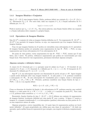 22 Nina S. T. Hirata (DCC/IME-USP) — Notas de aula de MAC0329
1.4.1 Imagens Bin´arias e Conjuntos
Seja f : E → {0, 1} uma imagem bin´aria. Ent˜ao, podemos deﬁnir um conjunto Sf = {x ∈ E : f(x) =
1}. Obviamente Sf ⊆ E. Por outro lado, dado um conjunto S ⊆ E, a fun¸c˜ao indicadora de S ´e
deﬁnida por, ∀x ∈ E,
1S(x) = 1 ⇐⇒ x ∈ S . (1.3)
Pode-se mostrar que 1Sf
= f e S = S1S . Em outras palavras, uma fun¸c˜ao bin´aria deﬁne um conjunto
e a fun¸c˜ao indicadora deste conjunto ´e a pr´opria fun¸c˜ao.
1.4.2 Operadores de Imagens Bin´arias
Seja {0, 1}E o conjunto de todas as imagens bin´arias deﬁnidas em E. Um mapeamento Ψ : {0, 1}E →
{0, 1}E ´e um operador de imagens bin´arias, ou seja, um mapeamento que leva imagens bin´arias em
imagens bin´arias.
Uma vez que imagens bin´arias em E podem ser entendidos como subconjuntos de E, operadores
de imagens bin´arias podem ser pensadas como mapeamentos do tipo Ψ : P(E) → P(E), ou seja,
mapeamentos que levam subconjuntos de E em subconjuntos de E.
Do ponto de vista pr´atico, tratar mapeamentos do tipo Ψ : P(E) → P(E), mesmo que E seja
ﬁnito, n˜ao ´e vi´avel. Na pr´atica, utilizam-se mapeamentos que podem ser caracterizados por uma
fun¸c˜ao local. Para descrever tais mapeamentos, precisamos introduzir algumas nota¸c˜oes.
Algumas nota¸c˜oes e deﬁni¸c˜oes b´asicas
A origem de E ´e denotada por o e a opera¸c˜ao usual de adi¸c˜ao em E por +. O translado de um
conjunto S ⊆ E por z ∈ E ´e denotado Sz e deﬁnido por Sz = {x + z : x ∈ S}. O transposto de S ´e
denotado ˇS e deﬁnido por ˇS = {x ∈ E : −x ∈ S}.
Seja W ⊆ E, um subconjunto especial a ser denominado de janela, tal que o ∈ W. Agora imagine
a janela sendo deslizada sobre uma imagem bin´aria S. A cada ponto x ∈ E, podemos considerar
o subconjunto S ∩ Wx. Se este subconjunto for transladado para a origem, temos o subconjunto
(S ∩ Wx)−x = (S−x ∩ W) ⊆ W. Portanto, podemos considerar uma fun¸c˜ao bin´aria do tipo ψ :
P(W) → {0, 1} e em seguida deﬁnir:
Ψ(S) = {x ∈ E : ψ(S−x ∩ W) = 1}
Como os elementos do dom´ınio da fun¸c˜ao ψ s˜ao subconjuntos de W, podemos associar uma vari´avel
bin´aria xi a cada ponto de wi ∈ W, i = 1, 2, . . . , n (onde n ´e o tamanho da janela W). Para cada
x ∈ E, podemos ent˜ao considerar xi = 1 ⇐⇒ wi ∈ (S−x ∩ W).
Resumindo, fun¸c˜oes bin´arias do tipo f : {0, 1}n → {0, 1} deﬁnem um conjunto de mapeamentos
de imagens bin´arias, localmente deﬁnidos por uma janela W com n pontos. A ﬁgura 1.7 mostra a
imagem S, a imagem transformada I, e os subconjuntos (padr˜oes) observados em dois pontos de S e
os seus respectivos valores de sa´ıda.
Algumas perguntas a serem respondidas s˜ao: (1) quais tipos de mapeamentos podems ser local-
mente deﬁnidos? (2) quais propriedades s˜ao v´alidas para essa classe de operadores ? (3) dado um
operador, qual a melhor forma de represent´a-lo (por exemplo, com respeito `a eﬁciˆencia computacional),
etc.
 