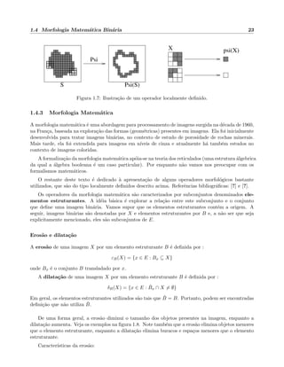 1.4 Morfologia Matem´atica Bin´aria 23
Psi
X psi(X)
S Psi(S)
Figura 1.7: Ilustra¸c˜ao de um operador localmente deﬁnido.
1.4.3 Morfologia Matem´atica
A morfologia matem´atica ´e uma abordagem para processamento de imagens surgida na d´ecada de 1960,
na Fran¸ca, baseada na explora¸c˜ao das formas (geom´etricas) presentes em imagens. Ela foi inicialmente
desenvolvida para tratar imagens bin´arias, no contexto de estudo de porosidade de rochas minerais.
Mais tarde, ela foi extendida para imagens em n´ıveis de cinza e atualmente h´a tamb´em estudos no
contexto de imagens coloridas.
A formaliza¸c˜ao da morfologia matem´atica ap´oia-se na teoria dos reticulados (uma estrutura ´algebrica
da qual a ´algebra booleana ´e um caso particular). Por enquanto n˜ao vamos nos preocupar com os
formalismos matem´aticos.
O restante deste texto ´e dedicado `a apresenta¸c˜ao de alguns operadores morfol´ogicos bastante
utilizados, que s˜ao do tipo localmente deﬁnidos descrito acima. Referˆencias bibliogr´aﬁcas: [?] e [?].
Os operadores da morfologia matem´atica s˜ao caracterizados por subconjuntos denominados ele-
mentos estruturantes. A id´eia b´asica ´e explorar a rela¸c˜ao entre este subconjunto e o conjunto
que deﬁne uma imagem bin´aria. Vamos supor que os elementos estruturantes cont´em a origem. A
seguir, imagens bin´arias s˜ao denotadas por X e elementos estruturantes por B e, a n˜ao ser que seja
explicitamente mencionado, eles s˜ao subconjuntos de E.
Eros˜ao e dilata¸c˜ao
A eros˜ao de uma imagem X por um elemento estruturante B ´e deﬁnida por :
εB(X) = {x ∈ E : Bx ⊆ X}
onde Bx ´e o conjunto B transladado por x.
A dilata¸c˜ao de uma imagem X por um elemento estruturante B ´e deﬁnida por :
δB(X) = {x ∈ E : ˇBx ∩ X = ∅}
Em geral, os elementos estruturantes utilizados s˜ao tais que ˇB = B. Portanto, podem ser encontradas
deﬁni¸c˜ao que n˜ao utiliza ˇB.
De uma forma geral, a eros˜ao diminui o tamanho dos objetos presentes na imagem, enquanto a
dilata¸c˜ao aumenta. Veja os exemplos na ﬁgura 1.8. Note tamb´em que a eros˜ao elimina objetos menores
que o elemento estruturante, enquanto a dilata¸c˜ao elimina buracos e espa¸cos menores que o elemento
estruturante.
Caracter´ısticas da eros˜ao:
 
