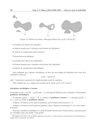 24 Nina S. T. Hirata (DCC/IME-USP) — Notas de aula de MAC0329
DE
B
X
Figura 1.8: Efeitos da eros˜ao e dilata¸c˜ao bin´arias (E=εB(X) e D=δB(X).
• tamanho dos objetos s˜ao reduzidos
• objetos menores que o elemento estruturante s˜ao eliminados
• n´umero de componentes pode aumentar
Caracter´ısticas da dilata¸c˜ao :
• tamanho dos objetos s˜ao aumentados
• buracos menores que o elemento estruturante s˜ao eliminados
• n´umero de componentes pode diminuir
Esta dualidade n˜ao ´e apenas coincidˆencia: de fato, h´a uma rela¸c˜ao de dualidade entre estes dois
operadores, dada por:
εB(X) = (δB(Xc
))c
onde ·c representa a opera¸c˜ao de complementa¸c˜ao usual de conjuntos.
Note tamb´em que, se a origem est´a contida em B, ent˜ao εB(X) ⊆ X ⊆ δB(X).
Gradiente morfol´ogico e bordas
O operador ρB(X) = δB(X)−εB(X) onde − ´e a opera¸c˜ao de diferen¸ca entre conjuntos, ´e denominado
gradiente morfol´ogico.
O operador ρ+
B(X) = δB(X) − X ´e a borda ou gradiente externo, e o operador ρ−
B(X) =
X − εB(X) ´e a borda ou gradiente interno.
A ﬁgura 1.92 ilustra os trˆes tipos de gradiente, pelo elemento estruturante 3 × 3.
A ﬁgura 1.10 ilustra os trˆes tipos de gradiente, para o elemento estruturante 3 × 3 e cruz, respec-
tivamente.
Note que o gradiente morfol´ogico ´e a uni˜ao da borda externa com a borda interna, e portanto pode
ser entendida como uma borda “mais grossa”.
2
Nas ﬁguras 1.9, 1.10 e 1.12, os objetos aparecem em branco e o fundo em preto, enquanto que nas demais ﬁguras a
regi˜ao escura corresponde aos objetos.
 