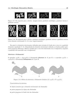 1.4 Morfologia Matem´atica Bin´aria 25
Figura 1.9: Da esquerda para a direita: imagem inicial, gradiente morfol´ogico, gradiente interno e
gradiente externo.
Figura 1.10: Da esquerda para a direita: gradiente morfol´ogico, gradiente interno e gradiente externo
(com elemento estruturante 3 × 3 e cruz, respectivamente).
Em geral, os elementos estruturantes utilizados para extra¸c˜ao de borda s˜ao a cruz ou o quadrado
elementar (quadrado 3 × 3). Dependendo do elemento estruturante utilizado, as bordas podem apre-
sentar pequenas diferen¸cas. Observe tamb´em que a cruz est´a relacionada com a 4-adjacˆencia, enquanto
o quadrado est´a associado com a 8-adjacˆencia.
Abertura e fechamento
O operador γB(X) = δB(εB(X)) ´e denominado abertura de X por B, e o operador ϕB(X) =
εB(δB(X)) ´e denominado fechamento de X por B.
B
X A F
Figura 1.11: Efeitos da aberturta e fechamento bin´arios (A=γB(X) e F=ϕB(X)).
Caracter´ısticas da abertura:
• objetos menores que o elemento estruturante s˜ao eliminados
• partes pequenas do objeto s˜ao eliminadas
• partes pequenas do fundo n˜ao s˜ao eliminadas
 