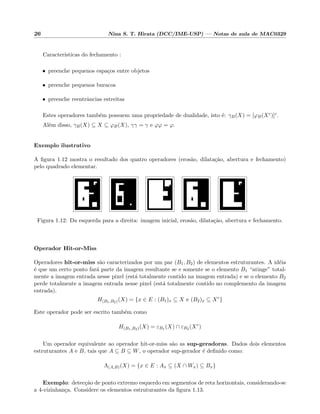 26 Nina S. T. Hirata (DCC/IME-USP) — Notas de aula de MAC0329
Caracter´ısticas do fechamento :
• preenche pequenos espa¸cos entre objetos
• preenche pequenos buracos
• preenche reentrˆancias estreitas
Estes operadores tamb´em possuem uma propriedade de dualidade, isto ´e: γB(X) = [ϕB(Xc)]c.
Al´em disso, γB(X) ⊆ X ⊆ ϕB(X), γγ = γ e ϕϕ = ϕ.
Exemplo ilustrativo
A ﬁgura 1.12 mostra o resultado dos quatro operadores (eros˜ao, dilata¸c˜ao, abertura e fechamento)
pelo quadrado elementar.
Figura 1.12: Da esquerda para a direita: imagem inicial, eros˜ao, dilata¸c˜ao, abertura e fechamento.
Operador Hit-or-Miss
Operadores hit-or-miss s˜ao caracterizados por um par (B1, B2) de elementos estruturantes. A id´eia
´e que um certo ponto far´a parte da imagem resultante se e somente se o elemento B1 “atinge” total-
mente a imagem entrada nesse pixel (est´a totalmente contido na imagem entrada) e se o elemento B2
perde totalmente a imagem entrada nesse pixel (est´a totalmente contido no complemento da imagem
entrada).
H(B1,B2)(X) = {x ∈ E : (B1)x ⊆ X e (B2)x ⊆ Xc
}
Este operador pode ser escrito tamb´em como
H(B1,B2)(X) = εB1 (X) ∩ εB2 (Xc
)
Um operador equivalente ao operador hit-or-miss s˜ao as sup-geradoras. Dados dois elementos
estruturantes A e B, tais que A ⊆ B ⊆ W, o operador sup-gerador ´e deﬁnido como:
Λ(A,B)(X) = {x ∈ E : Ax ⊆ (X ∩ Wx) ⊆ Bx}
Exemplo: detec¸c˜ao de ponto extremo esquerdo em segmentos de reta horizontais, considerando-se
a 4-vizinhan¸ca. Considere os elementos estruturantes da ﬁgura 1.13.
 