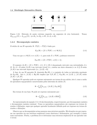 1.4 Morfologia Matem´atica Bin´aria 27
a b c d e
Figura 1.13: Detec¸c˜ao de ponto extremo esquerdo em segmento de reta horizontal. Temos
H(B1,B2)(X) = Λ(A,B)(X). (a=B1, b=B2, c=W, d=A, e=B)
1.4.4 Decomposi¸c˜ao canˆonica
O n´ucleo de um W-operador Ψ : P(E) → P(E) ´e dado por:
KW (Ψ) = {X ∈ P(W) : o ∈ Ψ(X)} (1.4)
Uma vez que o ∈ Ψ(X) ⇐⇒ ψ(X) = 1, para todo X ∈ P(W), podemos reescrever
KW (Ψ) = {X ∈ P(W) : ψ(X) = 1} .
O conjunto [A, B] = {X ∈ P(W) : A ⊆ X ⊆ B} ´e denominado intervalo com extremidades A e
B. Se A = B ent˜ao [A, B] ´e um intervalo trivial (i.e., cont´em um ´unico elemento) e se A ⊆ B ent˜ao
[A, B] ´e um intervalo degenerado (i.e., [A, B] = ∅).
A base de um W-operador Ψ, denotado BW (Ψ), ´e o conjunto de todos os intervalos maximais
de KW (Ψ). Isto ´e, [A, B] ∈ BW (Ψ) implica que ∀[A , B ] ⊆ KW (Ψ), se [A, B] ⊆ [A , B ] ent˜ao
[A, B] = [A , B ].
Qualquer W-operador pode ser expresso unicamente em termos de seu n´ucleo, isto ´e, como a uni˜ao
de operadores sup-geradores caracterizados pelos intervalos do n´ucleo [?]:
Ψ = Λ(A,B) : [A, B] ⊆ KW (Ψ) . (1.5)
Em termos de sua base, Ψ pode ser expresso unicamente por :
Ψ = Λ(A,B) : [A, B] ∈ B(Ψ) . (1.6)
As representa¸c˜oes da equa¸c˜ao 1.5 e 1.6 s˜ao denomindas, respectivamente, por decomposi¸c˜ao canˆonica
e decomposi¸c˜ao canˆonica minimal. Como os operadores sup-geradores s˜ao expressos em termos de
eros˜oes e dilata¸c˜oes, segue que qualquer operador localmente deﬁnido pode ser expresso em termos de
eros˜oes e dilata¸c˜oes.
Observe que as decomposi¸c˜oes acima possuem uma estrutura paralela. H´a situa¸c˜oes em que expres-
sar um operador em sua estrutura seq¨uencial (como aberturas e fechamentos, por exemplo) ´e muito
mais conveniente. Por´em, o problema de se determinar uma estrutura seq¨uencial de um operador n˜ao
´e trivial.
 